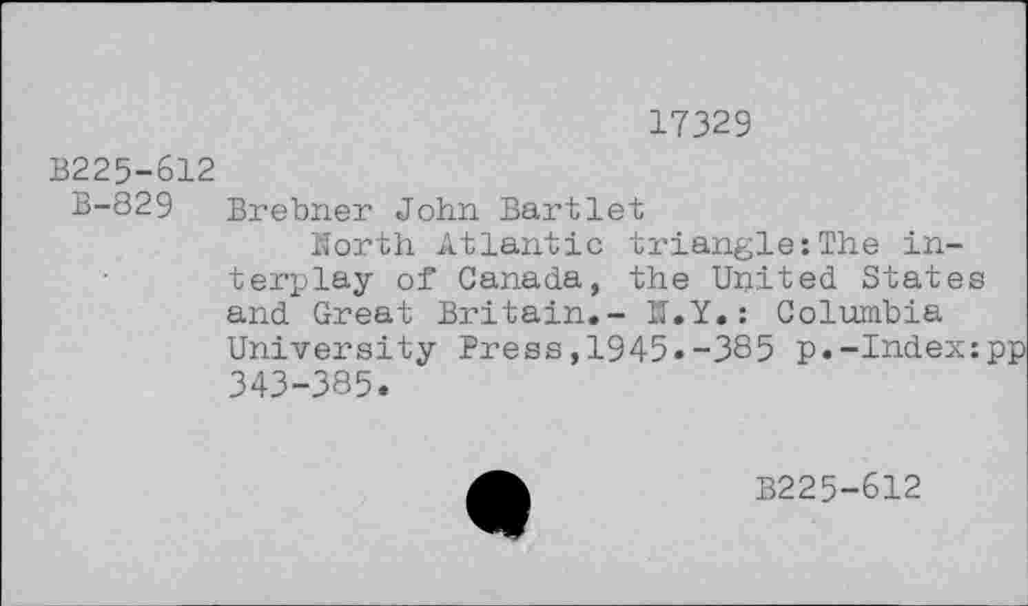 ﻿17329
B225-612
B-829 Brebner John Bartlet
North Atlantic triangle:The interplay of Canada, the United States and Great Britain.- N.Y.: Columbia University Press,1945.-385 p.-Index: 343-385.
B225-612